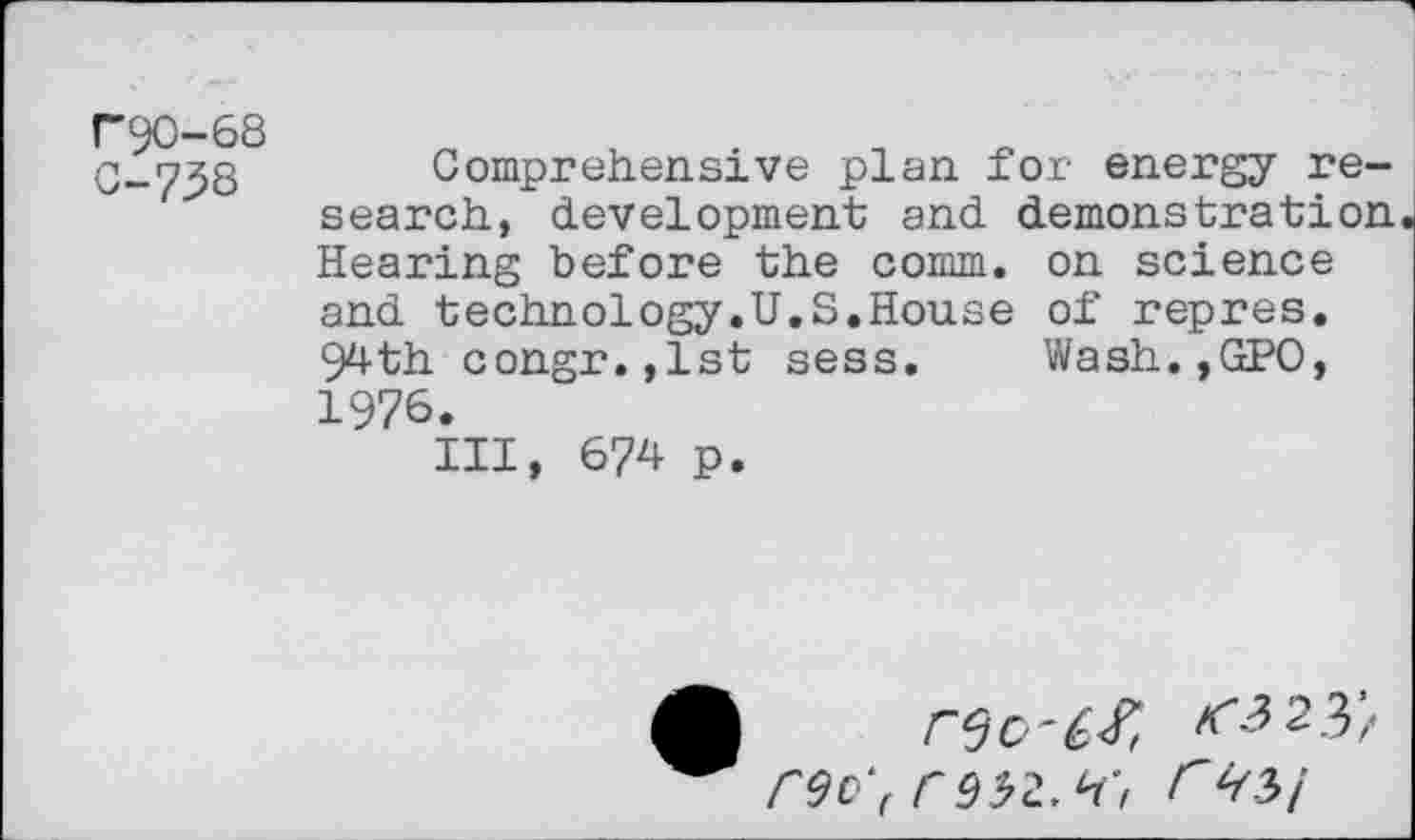 ﻿("90-68 C-73S
Comprehensive plan for energy research, development and demonstration Hearing before the comm, on science and technology.U.S.House of repres. 94th congr.,lst sess. Wash.,GPO, 1976.
Ill, 674 p.